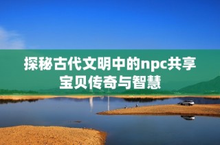 探秘古代文明中的npc共享宝贝传奇与智慧