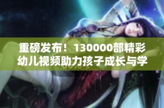 重磅发布！130000部精彩幼儿视频助力孩子成长与学习