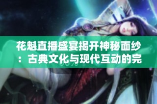 花魁直播盛宴揭开神秘面纱：古典文化与现代互动的完美结合