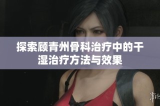 探索顾青州骨科治疗中的干湿治疗方法与效果