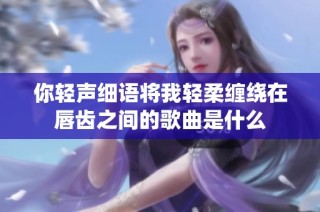 你轻声细语将我轻柔缠绕在唇齿之间的歌曲是什么
