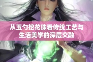 从玉勺挖花珠看传统工艺与生活美学的深层交融