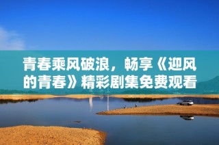 青春乘风破浪，畅享《迎风的青春》精彩剧集免费观看体验