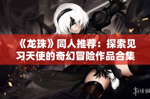 《龙珠》同人推荐：探索见习天使的奇幻冒险作品合集