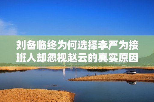 刘备临终为何选择李严为接班人却忽视赵云的真实原因解析