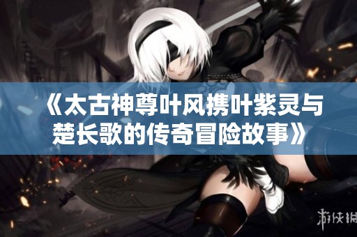《太古神尊叶风携叶紫灵与楚长歌的传奇冒险故事》