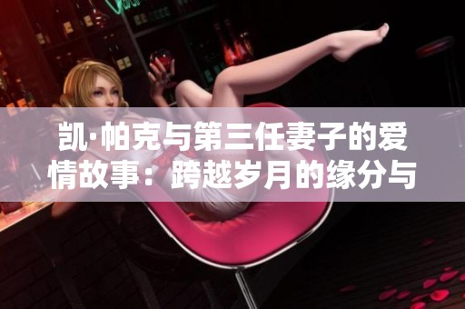 凯·帕克与第三任妻子的爱情故事：跨越岁月的缘分与挑战