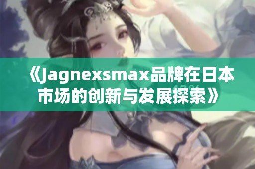 《Jagnexsmax品牌在日本市场的创新与发展探索》