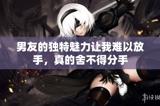 男友的独特魅力让我难以放手，真的舍不得分手