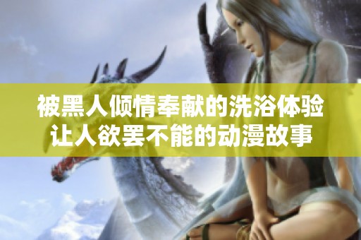 被黑人倾情奉献的洗浴体验让人欲罢不能的动漫故事