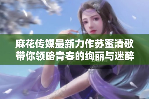 麻花传媒最新力作苏蜜清歌带你领略青春的绚丽与迷醉