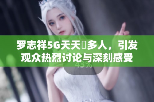 罗志祥5G天天奭多人，引发观众热烈讨论与深刻感受