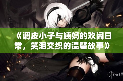 《调皮小子与姨妈的欢闹日常，笑泪交织的温馨故事》