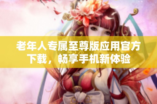 老年人专属至尊版应用官方下载，畅享手机新体验
