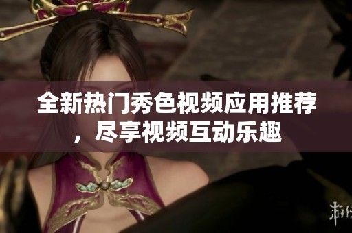 全新热门秀色视频应用推荐，尽享视频互动乐趣