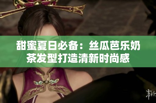 甜蜜夏日必备：丝瓜芭乐奶茶发型打造清新时尚感