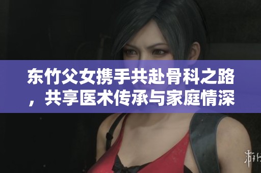 东竹父女携手共赴骨科之路，共享医术传承与家庭情深