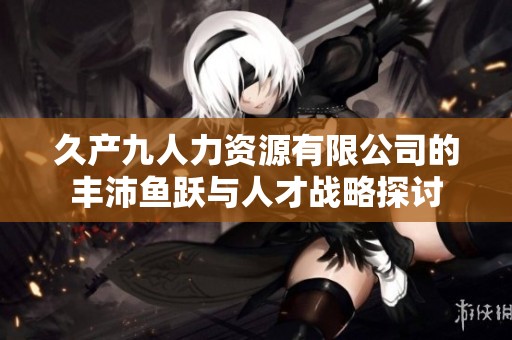 久产九人力资源有限公司的丰沛鱼跃与人才战略探讨