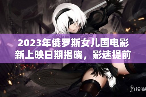 2023年俄罗斯女儿国电影新上映日期揭晓，影迷提前期待
