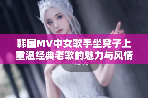 韩国MV中女歌手坐凳子上重温经典老歌的魅力与风情