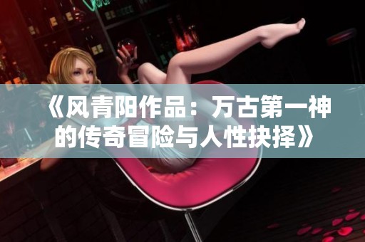《风青阳作品：万古第一神的传奇冒险与人性抉择》