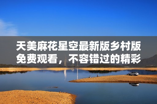 天美麻花星空最新版乡村版免费观看，不容错过的精彩体验
