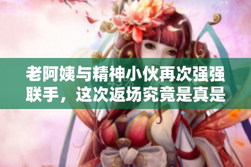 老阿姨与精神小伙再次强强联手，这次返场究竟是真是假