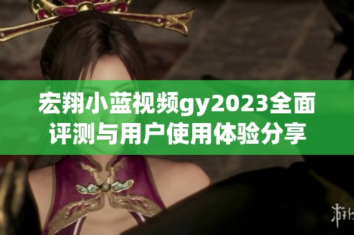 宏翔小蓝视频gy2023全面评测与用户使用体验分享