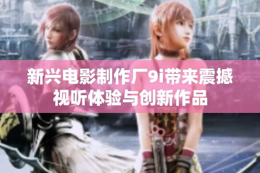 新兴电影制作厂9i带来震撼视听体验与创新作品