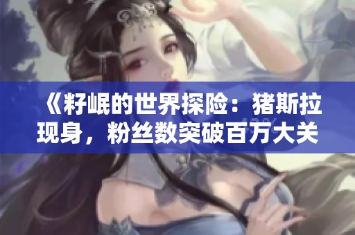 《籽岷的世界探险：猪斯拉现身，粉丝数突破百万大关》