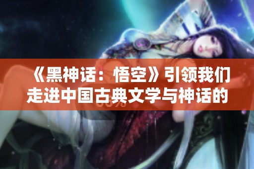 《黑神话：悟空》引领我们走进中国古典文学与神话的精彩世界
