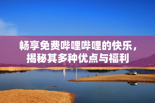 畅享免费哔哩哔哩的快乐，揭秘其多种优点与福利