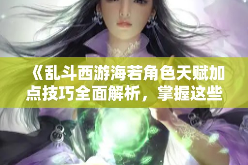 《乱斗西游海若角色天赋加点技巧全面解析，掌握这些攻略让你战无不胜》