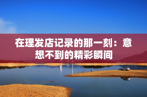 在理发店记录的那一刻：意想不到的精彩瞬间