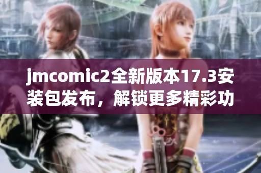 jmcomic2全新版本17.3安装包发布，解锁更多精彩功能与内容