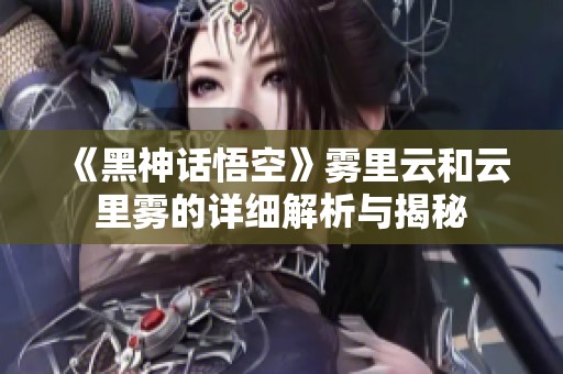 《黑神话悟空》雾里云和云里雾的详细解析与揭秘