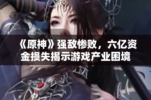 《原神》强敌惨败，六亿资金损失揭示游戏产业困境