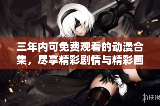 三年内可免费观看的动漫合集，尽享精彩剧情与精彩画面