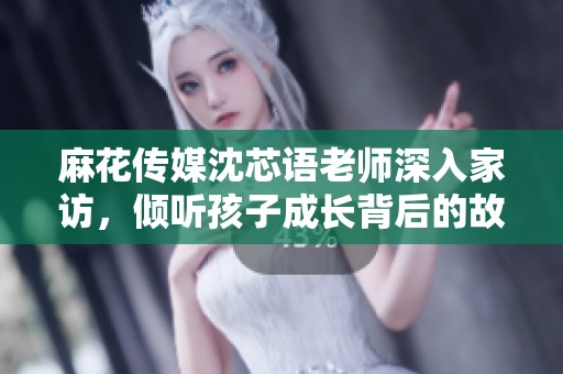 麻花传媒沈芯语老师深入家访，倾听孩子成长背后的故事