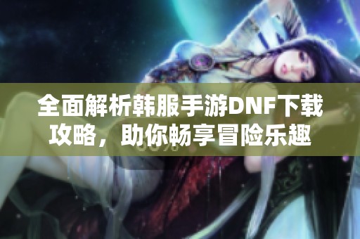 全面解析韩服手游DNF下载攻略，助你畅享冒险乐趣