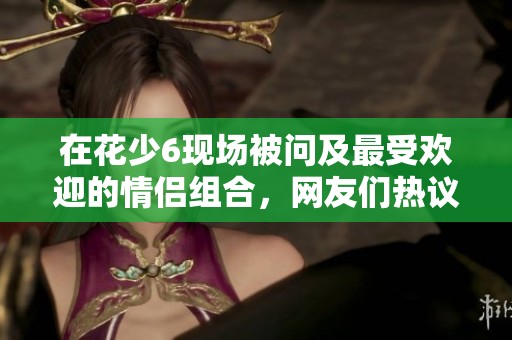 在花少6现场被问及最受欢迎的情侣组合，网友们热议｜独家揭秘！