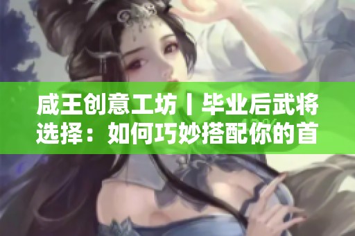 咸王创意工坊丨毕业后武将选择：如何巧妙搭配你的首席与副手？