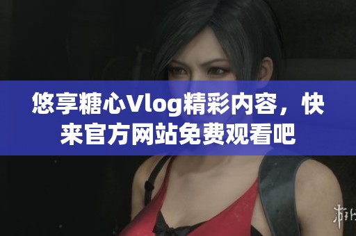 悠享糖心Vlog精彩内容，快来官方网站免费观看吧