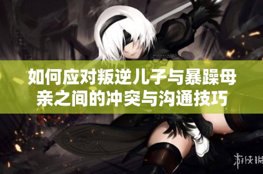 如何应对叛逆儿子与暴躁母亲之间的冲突与沟通技巧