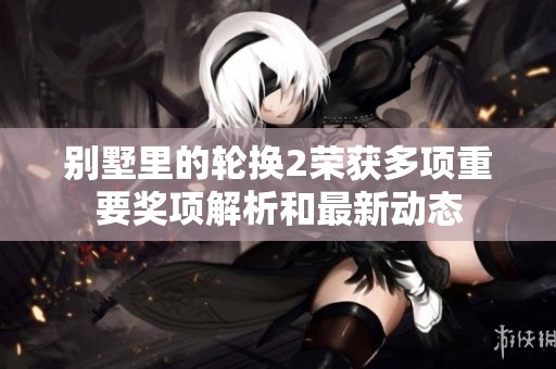 别墅里的轮换2荣获多项重要奖项解析和最新动态