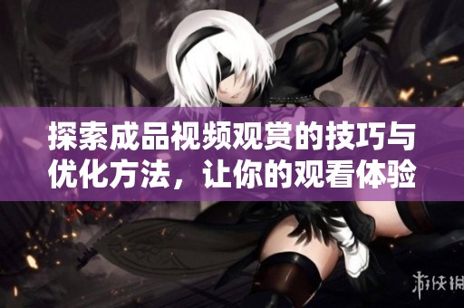探索成品视频观赏的技巧与优化方法，让你的观看体验更上一层楼