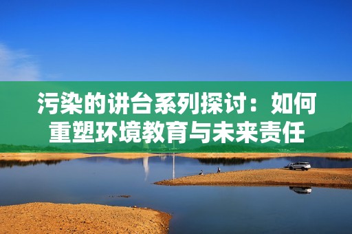 污染的讲台系列探讨：如何重塑环境教育与未来责任