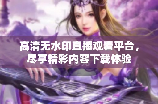 高清无水印直播观看平台，尽享精彩内容下载体验