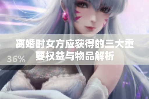 离婚时女方应获得的三大重要权益与物品解析