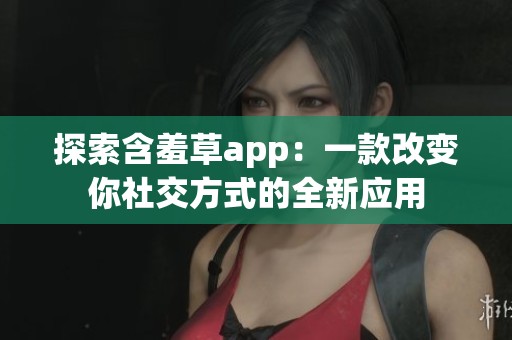 探索含羞草app：一款改变你社交方式的全新应用